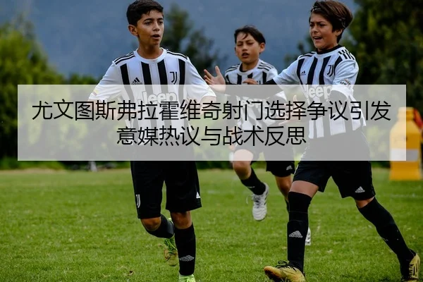 尤文图斯弗拉霍维奇射门选择争议引发意媒热议与战术反思