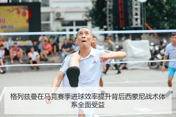 格列兹曼在马竞赛季进球效率提升背后西蒙尼战术体系全面受益