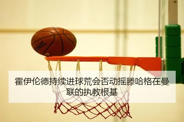 霍伊伦德持续进球荒会否动摇滕哈格在曼联的执教根基