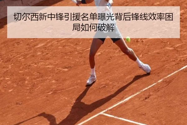 切尔西新中锋引援名单曝光背后锋线效率困局如何破解