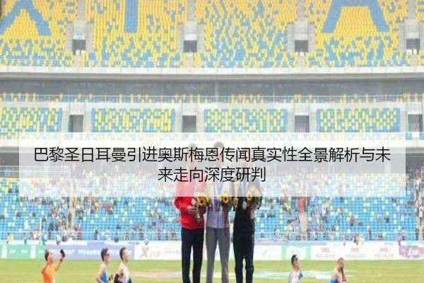 巴黎圣日耳曼引进奥斯梅恩传闻真实性全景解析与未来走向深度研判