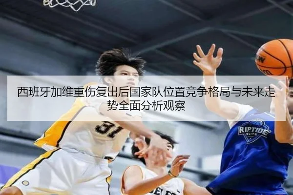 西班牙加维重伤复出后国家队位置竞争格局与未来走势全面分析观察